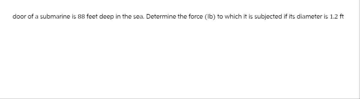 door of a submarine is 88 feet deep in the sea. Determine the force (lb) to which it is subjected if its diameter is 1.2 ft