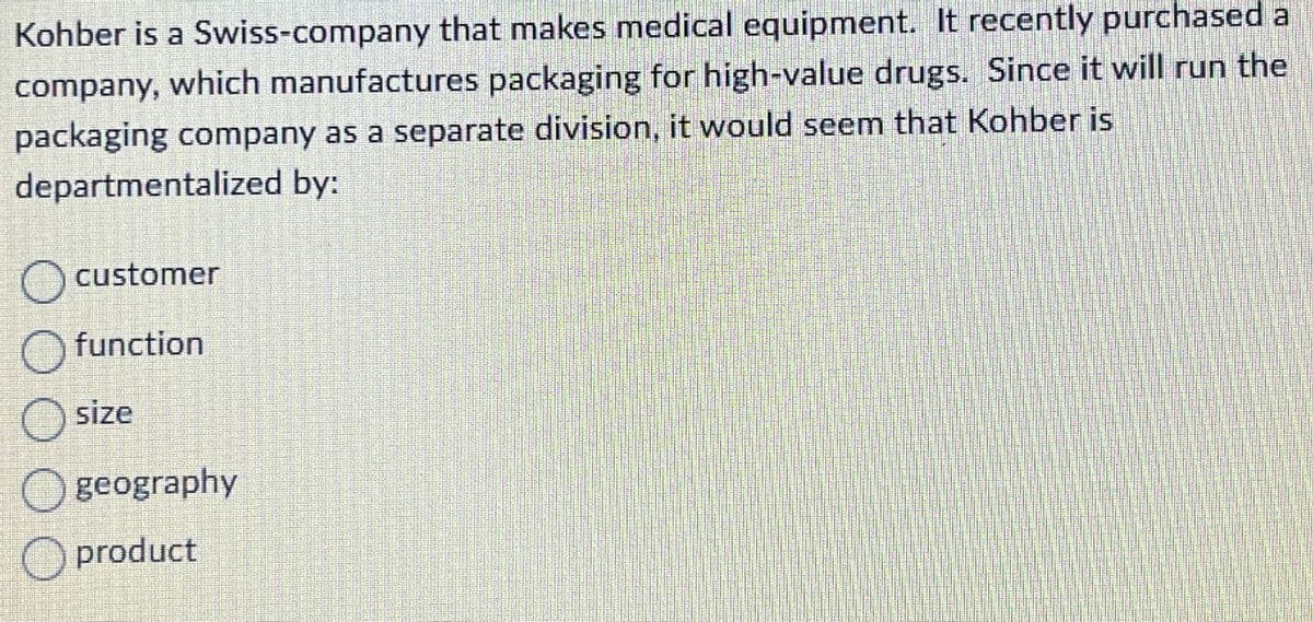 Kohber is a Swiss-company that makes medical equipment. It recently purchased a
company, which manufactures packaging for high-value drugs. Since it will run the
packaging company as a separate division, it would seem that Kohber is
departmentalized by:
customer
O function
size
geography
product