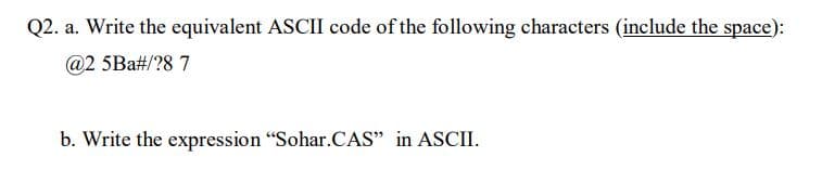 Q2. a. Write the equivalent ASCII code of the following characters (include the space):
@2 5Ba#/?8 7
b. Write the expression "Sohar.CAS" in ASCII.
