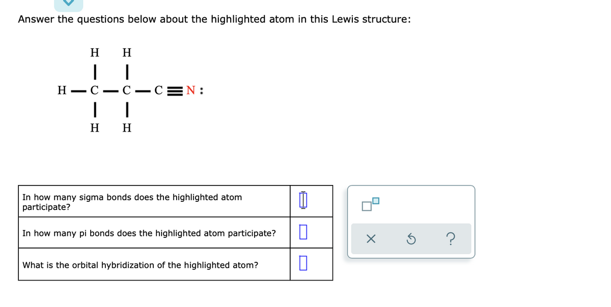 Answer the questions below about the highlighted atom in this Lewis structure:
H
H H
I
I
CIH
C-C=N:
I
H H
In how many sigma bonds does the highlighted atom
participate?
In how many pi bonds does the highlighted atom participate?
What is the orbital hybridization of the highlighted atom?
1
0
0
x
Ś
?
