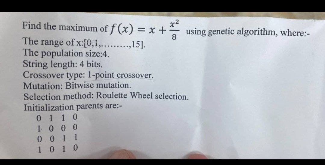 x²
Find the maximum of f (x) = x + x using genetic algorithm, where:-
The range of x:[0,1,.........,15].
The population size:4.
String length: 4 bits.
Crossover type: 1-point crossover.
Mutation: Bitwise mutation.
8
Selection method: Roulette Wheel selection.
Initialization parents are:-
01 10
1000
001 1
10 10