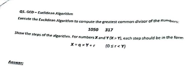 Q1. GCD-Euclidean Algorithm
Execute the Euclidean Algorithm to compute the greatest common divisor of the numbers:
1050 317
Show the steps of the algorithm. For numbers X and Y (X> Y), each step should be in the form
Answer:
x=qxY+r
(0≤r<Y)