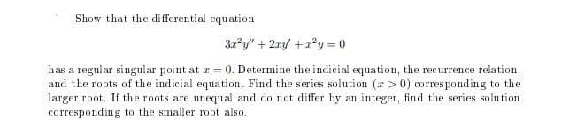 Show that the differential equation
3r*y" + 2ry +*y = 0
has a regular singular point at r = 0. Determine the indicial equation, the recurrence relation,
and the roots of the indicial equation. Find the series solution (r > 0) corres ponding to the
larger root. If the roots are unequal and do not differ by an integer, find the series solution
corresponding to the smaller root also.
