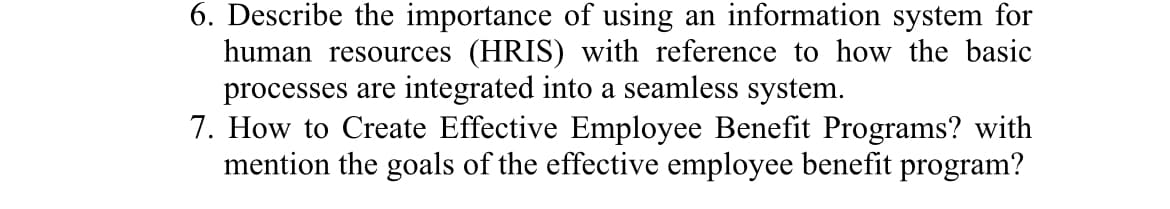 6. Describe the importance of using an information system for
human resources (HRIS) with reference to how the basic
processes are integrated into a seamless system.
7. How to Create Effective Employee Benefit Programs? with
mention the goals of the effective employee benefit program?