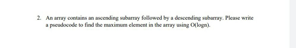 2. An array contains an ascending subarray followed by a descending subarray. Please write
a pseudocode to find the maximum element in the array using O(logn).
