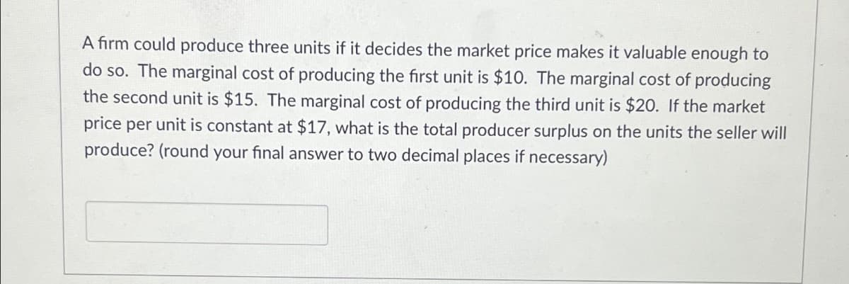 A firm could produce three units if it decides the market price makes it valuable enough to
do so. The marginal cost of producing the first unit is $10. The marginal cost of producing
the second unit is $15. The marginal cost of producing the third unit is $20. If the market
price per unit is constant at $17, what is the total producer surplus on the units the seller will
produce? (round your final answer to two decimal places if necessary)