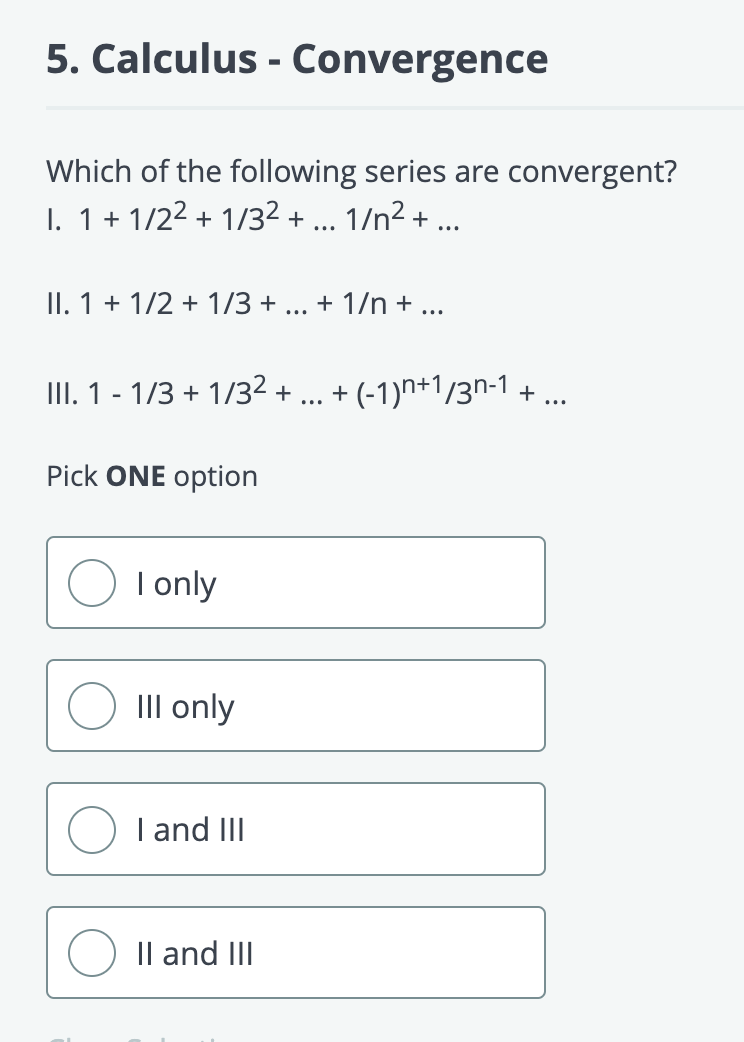 5. Calculus- Convergence
Which of the following series are convergent?
I. 1+1/2² + 1/3² + 1/n² +
II. 1 + 1/2 + 1/3 +
III. 1 - 1/3 + 1/3² +
Pick ONE option
I only
III only
I and III
II and III
...
+ 1/n + ...
...
+ (−1)n+1/3n-1 + ...