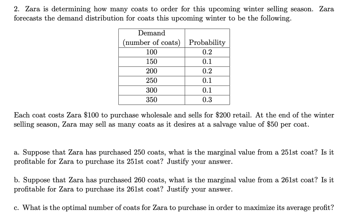 2. Zara is determining how many coats to order for this upcoming winter selling season. Zara
forecasts the demand distribution for coats this upcoming winter to be the following.
Demand
(number of coats)
Probability
100
0.2
150
0.1
200
0.2
250
0.1
300
350
0.1
0.3
Each coat costs Zara $100 to purchase wholesale and sells for $200 retail. At the end of the winter
selling season, Zara may sell as many coats as it desires at a salvage value of $50 per coat.
a. Suppose that Zara has purchased 250 coats, what is the marginal value from a 251st coat? Is it
profitable for Zara to purchase its 251st coat? Justify your answer.
b. Suppose that Zara has purchased 260 coats, what is the marginal value from a 261st coat? Is it
profitable for Zara to purchase its 261st coat? Justify your answer.
c. What is the optimal number of coats for Zara to purchase in order to maximize its average profit?