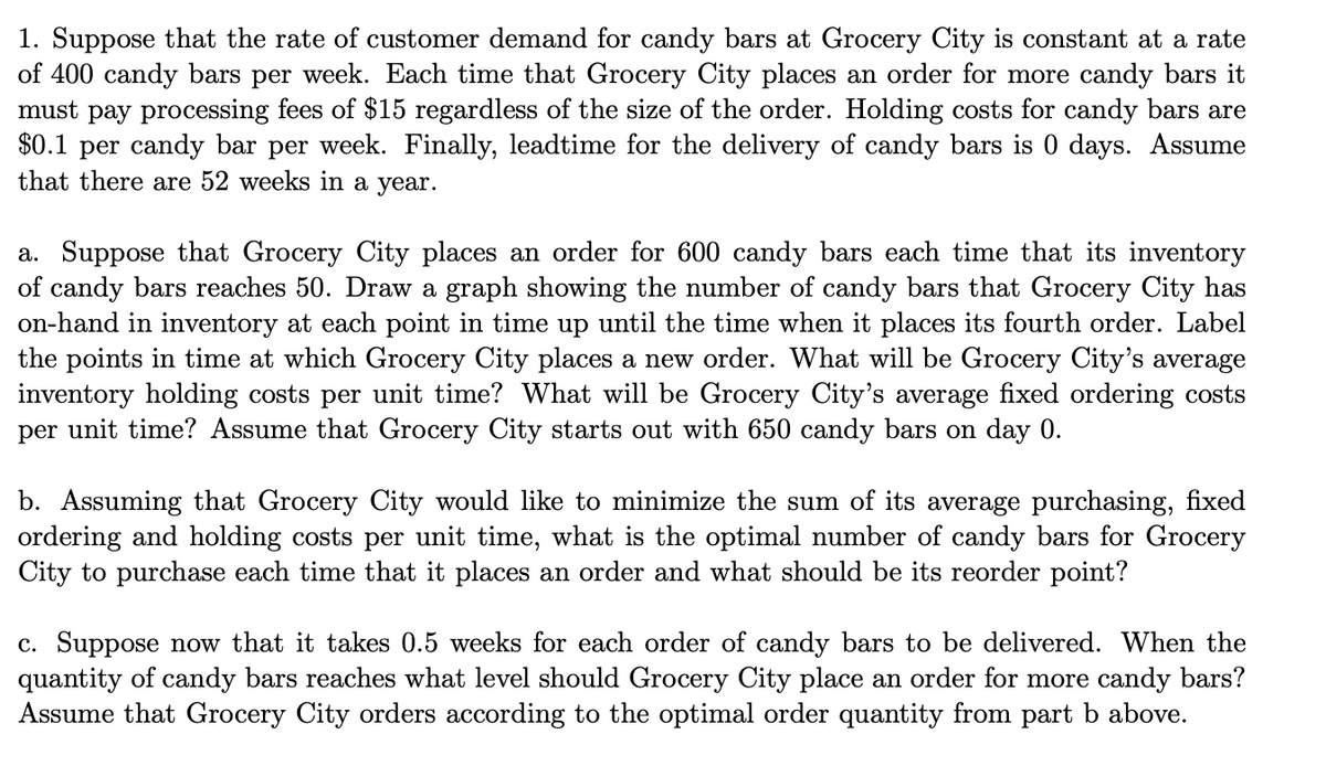 1. Suppose that the rate of customer demand for candy bars at Grocery City is constant at a rate
of 400 candy bars per week. Each time that Grocery City places an order for more candy bars it
must pay processing fees of $15 regardless of the size of the order. Holding costs for candy bars are
$0.1 per candy bar per week. Finally, leadtime for the delivery of candy bars is 0 days. Assume
that there are 52 weeks in a year.
a. Suppose that Grocery City places an order for 600 candy bars each time that its inventory
of candy bars reaches 50. Draw a graph showing the number of candy bars that Grocery City has
on-hand in inventory at each point in time up until the time when it places its fourth order. Label
the points in time at which Grocery City places a new order. What will be Grocery City's average
inventory holding costs per unit time? What will be Grocery City's average fixed ordering costs
per unit time? Assume that Grocery City starts out with 650 candy bars on day 0.
b. Assuming that Grocery City would like to minimize the sum of its average purchasing, fixed
ordering and holding costs per unit time, what is the optimal number of candy bars for Grocery
City to purchase each time that it places an order and what should be its reorder point?
c. Suppose now that it takes 0.5 weeks for each order of candy bars to be delivered. When the
quantity of candy bars reaches what level should Grocery City place an order for more candy bars?
Assume that Grocery City orders according to the optimal order quantity from part b above.