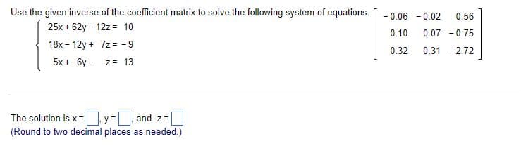 Use the given inverse of the coefficient matrix to solve the following system of equations. -0.06 -0.02 0.56
25x + 62y - 12z = 10
0.10
0.07 -0.75
18x12y + 7z= -9
0.32
0.31 -2.72
5x + 6y-
z = 13
The solution is x =
y =
and z=
(Round to two decimal places as needed.)