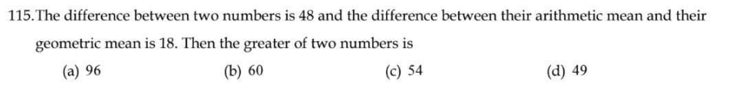115. The difference between two numbers is 48 and the difference between their arithmetic mean and their
geometric mean is 18. Then the greater of two numbers is
(a) 96
(b) 60
(c) 54
(d) 49