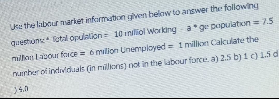 Use the labour market information given below to answer the following
questions: * Total opulation = 10 milliol Working - a * ge population = 7.5
million Labour force = 6 million Unemployed = 1 million Calculate the
number of individuals (in millions) not in the labour force. a) 2.5 b) 1 c) 1.5 d
) 4.0