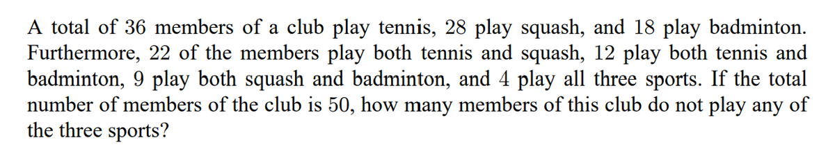 A total of 36 members of a club play tennis, 28 play squash, and 18 play badminton.
Furthermore, 22 of the members play both tennis and squash, 12 play both tennis and
badminton, 9 play both squash and badminton, and 4 play all three sports. If the total
number of members of the club is 50, how many members of this club do not play any of
the three sports?