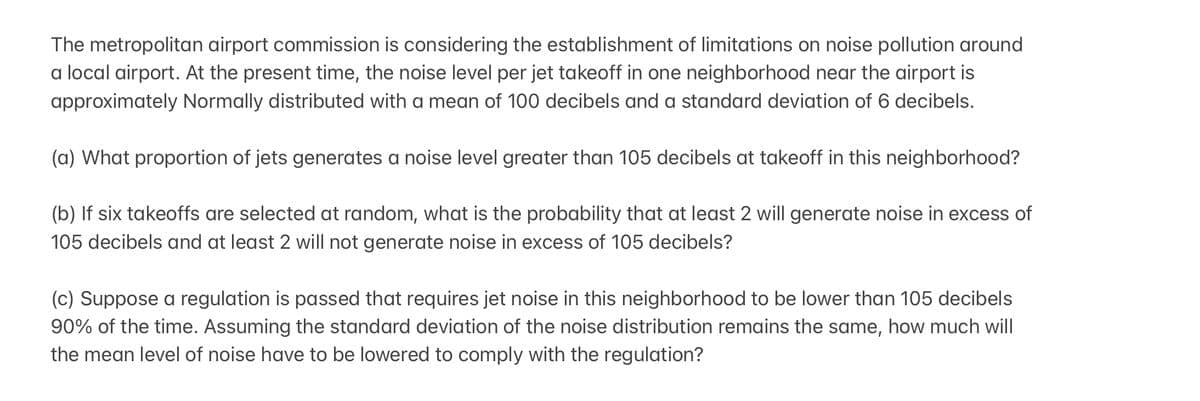The metropolitan airport commission is considering the establishment of limitations on noise pollution around
a local airport. At the present time, the noise level per jet takeoff in one neighborhood near the airport is
approximately Normally distributed with a mean of 100 decibels and a standard deviation of 6 decibels.
(a) What proportion of jets generates a noise level greater than 105 decibels at takeoff in this neighborhood?
(b) If six takeoffs are selected at random, what is the probability that at least 2 will generate noise in excess of
105 decibels and at least 2 will not generate noise in excess of 105 decibels?
(c) Suppose a regulation is passed that requires jet noise in this neighborhood to be lower than 105 decibels
90% of the time. Assuming the standard deviation of the noise distribution remains the same, how much will
the mean level of noise have to be lowered to comply with the regulation?