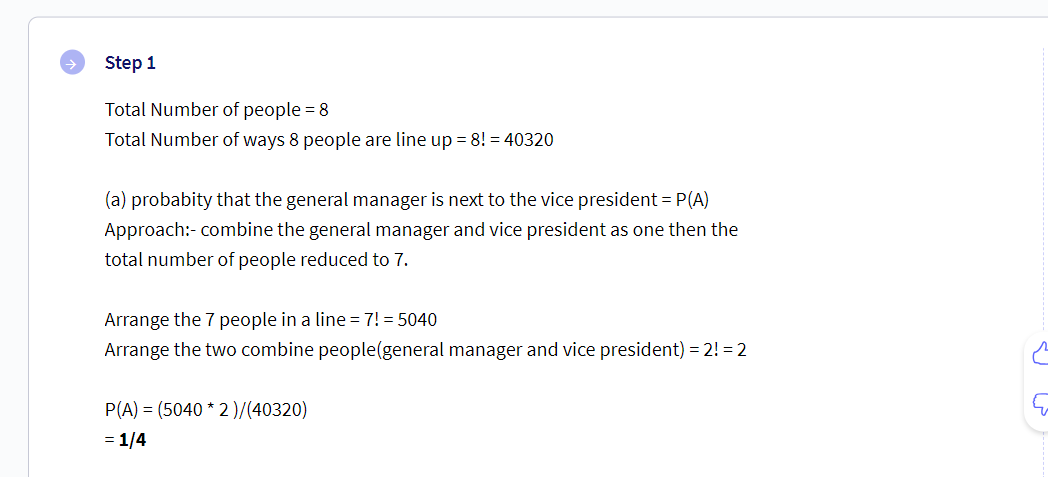 Step 1
Total Number of people = 8
Total Number of ways 8 people are line up = 8! = 40320
(a) probabity that the general manager is next to the vice president = P(A)
Approach:- combine the general manager and vice president as one then the
total number of people reduced to 7.
Arrange the 7 people in a line = 7! = 5040
Arrange the two combine people(general manager and vice president) = 2! = 2
P(A) = (5040 * 2)/(40320)
= 1/4