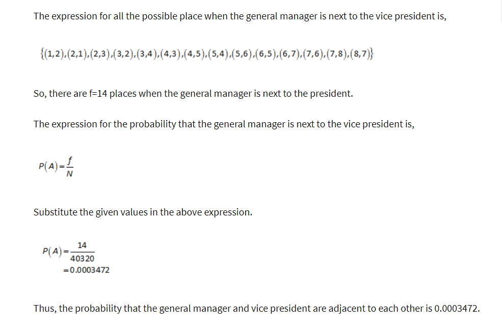 The expression for all the possible place when the general manager is next to the vice president is,
{(1,2), (2,1),(2,3), (3,2), (3,4),(4,3),(4,5),(5,4),(5,6),(6,5),(6,7), (7,6),(7,8), (8,7)}
So, there are f-14 places when the general manager is next to the president.
The expression for the probability that the general manager is next to the vice president is,
P(A)= —
Substitute the given values in the above expression.
14
40320
= 0.0003472
P(A)=
Thus, the probability that the general manager and vice president are adjacent to each other is 0.0003472.