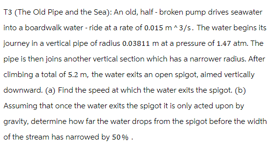 T3 (The Old Pipe and the Sea): An old, half-broken pump drives seawater
into a boardwalk water - ride at a rate of 0.015 m^3/s. The water begins its
journey in a vertical pipe of radius 0.03811 m at a pressure of 1.47 atm. The
pipe is then joins another vertical section which has a narrower radius. After
climbing a total of 5.2 m, the water exits an open spigot, aimed vertically
downward. (a) Find the speed at which the water exits the spigot. (b)
Assuming that once the water exits the spigot it is only acted upon by
gravity, determine how far the water drops from the spigot before the width
of the stream has narrowed by 50%.