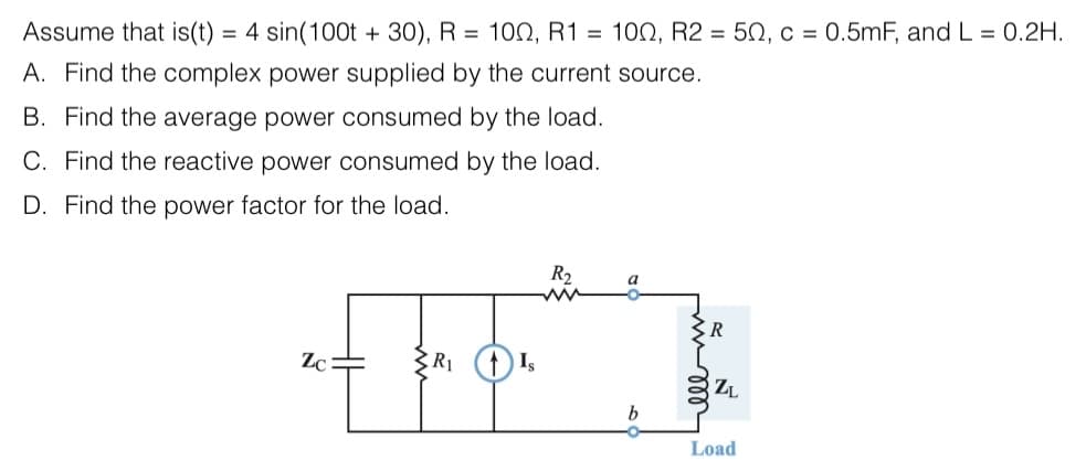 Assume that is(t) = 4 sin(100t + 30), R = 100, R1 = 100, R2 = 50, c = 0.5mF, and L = 0.2H.
A. Find the complex power supplied by the current source.
B. Find the average power consumed by the load.
C. Find the reactive power consumed by the load.
D. Find the power factor for the load.
R₂
www
"Eb₂
Zc=
R₁
b
ell m
R
ZL
Load