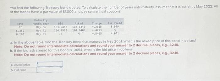 You find the following Treasury bond quotes. To calculate the number of years until maturity, assume that it is currently May 2022. All
of the bonds have a par value of $1,000 and pay semiannual coupons.
Rate
??
6.252
6.163
Maturity
Month/Year:
May 36
May 41
May 51
a. Asked price
b. Bid price
Bid
103.5462
104.4952
22
Asked
103.5340
104.6409
22
Change
+.3015
+.4293
+.5405
Ask Yield
5.999
??
4.031
a. In the above table, find the Treasury bond that matures in May 2051. What is the asked price of this bond in dollars?
Note: Do not round intermediate calculations and round your answer to 2 decimal places, e.g., 32.16.
b. If the bid-ask spread for this bond is 0654, what is the bid price in dollars?
Note: Do not round intermediate calculations and round your answer to 2 decimal places, e.g., 32.16.