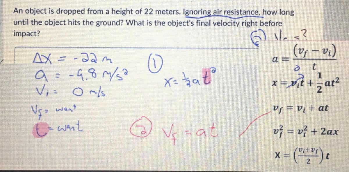 An object is dropped from a height of 22 meters. Ignoring air resistance, how long
until the object hits the ground? What is the object's final velocity right before
impact?
GV.
Ax=-22m
a
9 = -9.8 m/s²
V₁ = 0 m/s
V₁= want
t = want
0
x=bato
Vf=at
V/₂ =²
(vy - v₁)
1
x=v₁t+=at²
X=
t
Vf = V₁ + at
v² = v² + 2ax
2