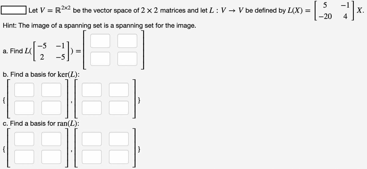 Let V = R²x2 be the vector space of 2 x 2 matrices and let L: V → V be defined by L(X) =
Hint: The image of a spanning set is a spanning set for the image.
a. Find L(
{
-5
2
{
-5
b. Find a basis for ker(L):
=
c. Find a basis for ran(L):
"
}
}
5
-20
-1
4
X.
