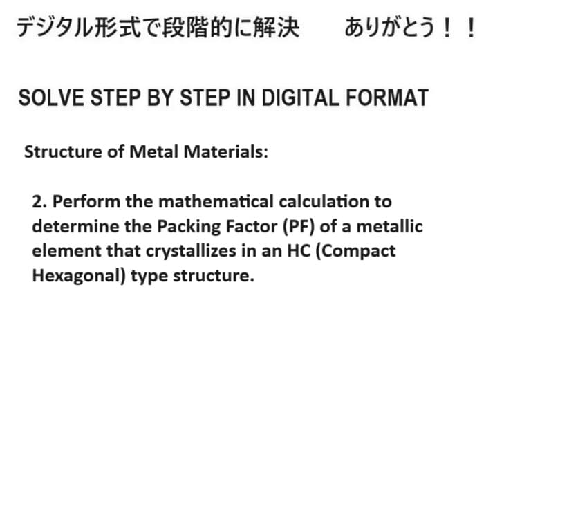 デジタル形式で段階的に解決 ありがとう!!
SOLVE STEP BY STEP IN DIGITAL FORMAT
Structure of Metal Materials:
2. Perform the mathematical calculation to
determine the Packing Factor (PF) of a metallic
element that crystallizes in an HC (Compact
Hexagonal) type structure.