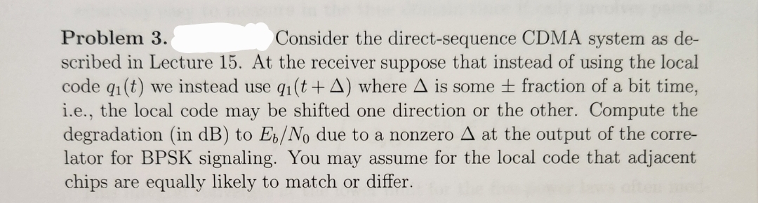 Problem 3.
Consider the direct-sequence CDMA system as de-
scribed in Lecture 15. At the receiver suppose that instead of using the local
code qi(t) we instead use q₁(t+A) where A is some ± fraction of a bit time,
i.e., the local code may be shifted one direction or the other. Compute the
degradation (in dB) to E₁/No due to a nonzero A at the output of the corre-
lator for BPSK signaling. You may assume for the local code that adjacent
chips are equally likely to match or differ.