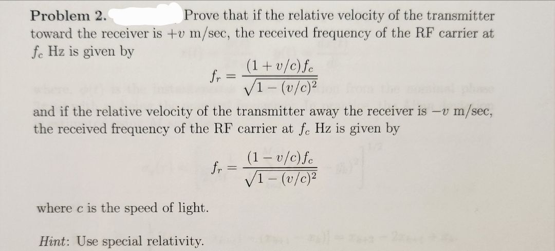 Problem 2.
Prove that if the relative velocity of the transmitter
toward the receiver is +v m/sec, the received frequency of the RF carrier at
fe Hz is given by
fr
=
(1+v/c) fe
√1-(v/c)2
and if the relative velocity of the transmitter away the receiver is -v m/sec,
the received frequency of the RF carrier at fc Hz is given by
where c is the speed of light.
Hint: Use special relativity.
(1-v/c)fe
fr
=
√1-(v/c)2