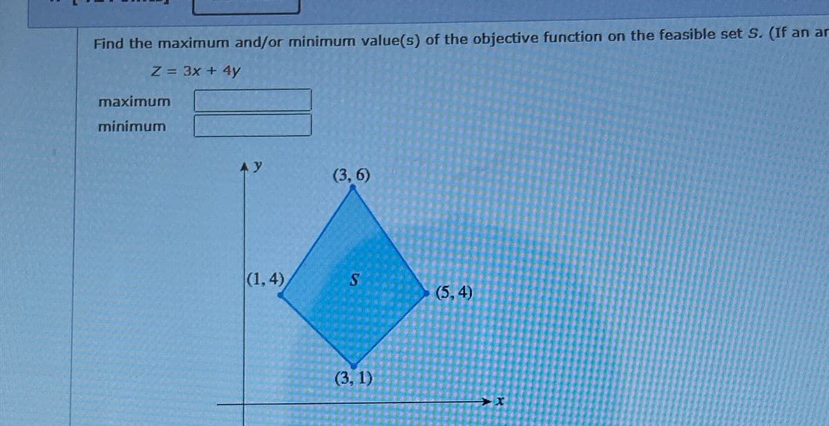 Find the maximum and/or minimum value(s) of the objective function on the feasible set S. (If an ar
Z = 3x + 4y
maximum
minimum
Ay
(3,6)
(1, 4)
S
(5,4)
(3, 1)
X
