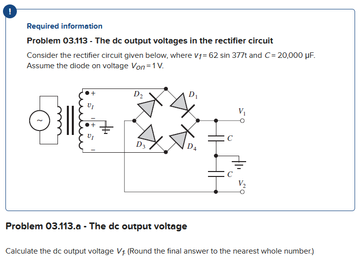 Required information
Problem 03.113 - The dc output voltages in the rectifier circuit
Consider the rectifier circuit given below, where V1= 62 sin 377t and C=20,000 μF.
Assume the diode on voltage Von=1 V.
VI
OG
D₂
D3
D₁
D4
Problem 03.113.a - The dc output voltage
V₁
Calculate the dc output voltage V₁ (Round the final answer to the nearest whole number.)