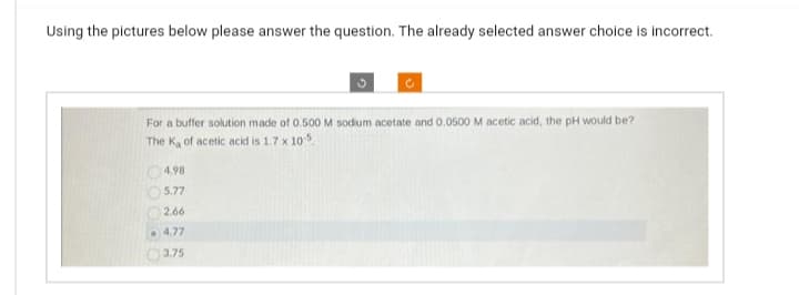 Using the pictures below please answer the question. The already selected answer choice is incorrect.
For a buffer solution made of 0.500 M sodium acetate and 0.0500 M acetic acid, the pH would be?
The K₂ of acetic acid is 1.7 x 10-5
4.98
5.77
2.66
C
4.77
3.75