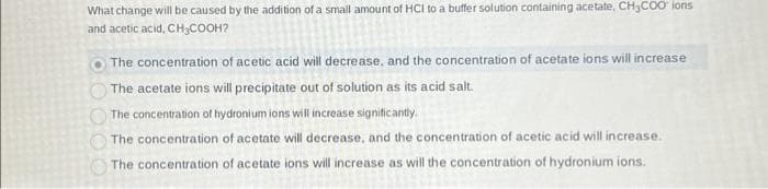What change will be caused by the addition of a small amount of HCI to a buffer solution containing acetate. CH3COO ions
and acetic acid, CH3COOH?
The concentration of acetic acid will decrease, and the concentration of acetate ions will increase
The acetate ions will precipitate out of solution as its acid salt.
The concentration of hydronium ions will increase significantly.
The concentration of acetate will decrease, and the concentration of acetic acid will increase.
The concentration of acetate ions will increase as will the concentration of hydronium ions.