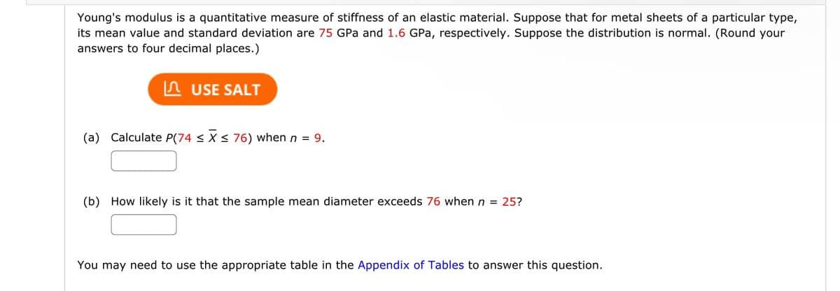 Young's modulus is a quantitative measure of stiffness of an elastic material. Suppose that for metal sheets of a particular type,
its mean value and standard deviation are 75 GPa and 1.6 GPa, respectively. Suppose the distribution is normal. (Round your
answers to four decimal places.)
USE SALT
(a) Calculate P(74 ≤ x ≤ 76) when n = 9.
(b) How likely is it that the sample mean diameter exceeds 76 when n = 25?
You may need to use the appropriate table in the Appendix of Tables to answer this question.