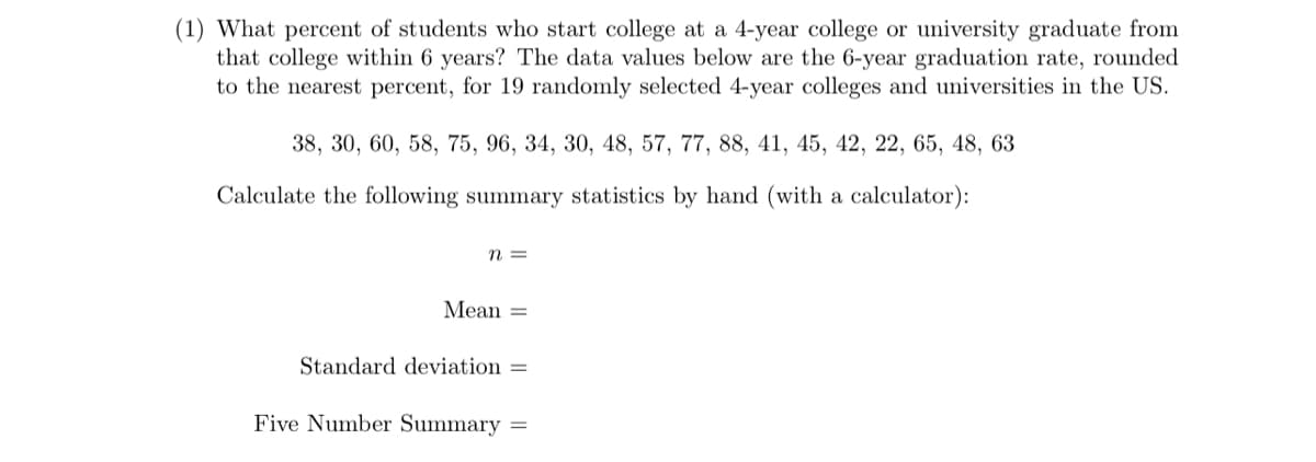 (1) What percent of students who start college at a 4-year college or university graduate from
that college within 6 years? The data values below are the 6-year graduation rate, rounded
to the nearest percent, for 19 randomly selected 4-year colleges and universities in the US.
38, 30, 60, 58, 75, 96, 34, 30, 48, 57, 77, 88, 41, 45, 42, 22, 65, 48, 63
Calculate the following summary statistics by hand (with a calculator):
n =
Mean =
Standard deviation =
Five Number Summary =