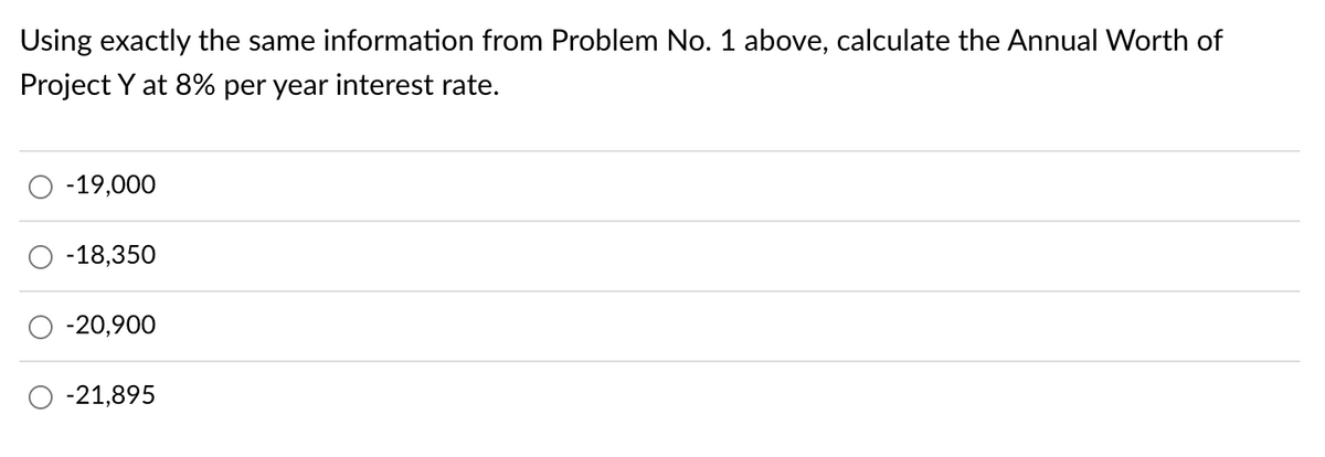 Using exactly the same information from Problem No. 1 above, calculate the Annual Worth of
Project Y at 8% per year interest rate.
-19,000
-18,350
-20,900
-21,895