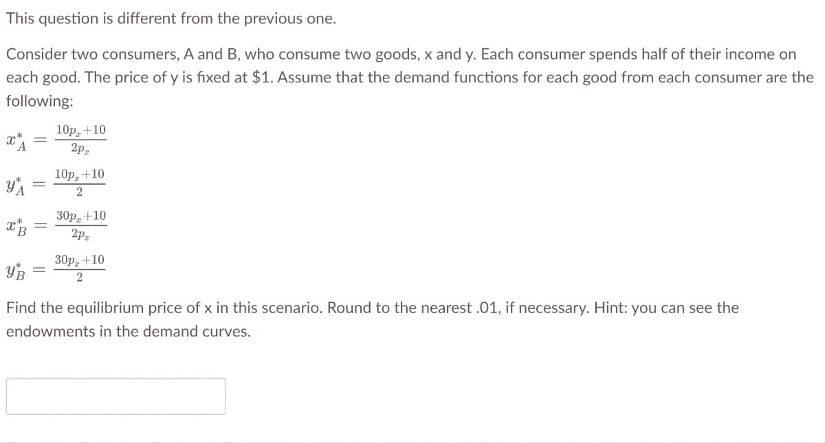 This question is different from the previous one.
Consider two consumers, A and B, who consume two goods, x and y. Each consumer spends half of their income on
each good. The price of y is fixed at $1. Assume that the demand functions for each good from each consumer are the
following:
x
УА
ХВ
10p+10
2P
10p+10
2
30p+10
2PT
30px +10
УВ
2
Find the equilibrium price of x in this scenario. Round to the nearest .01, if necessary. Hint: you can see the
endowments in the demand curves.