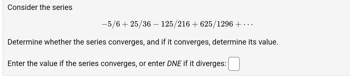 Consider the series
-5/6+ 25/36 - 125/216 + 625/1296 +
Determine whether the series converges, and if it converges, determine its value.
Enter the value if the series converges, or enter DNE if it diverges:
