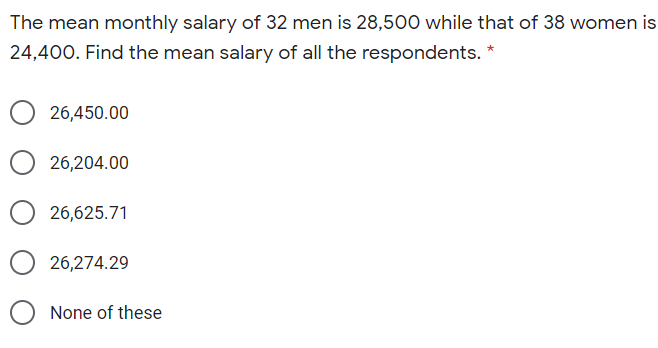 The mean monthly salary of 32 men is 28,500 while that of 38 women is
24,400. Find the mean salary of all the respondents.
26,450.00
26,204.00
26,625.71
26,274.29
None of these
