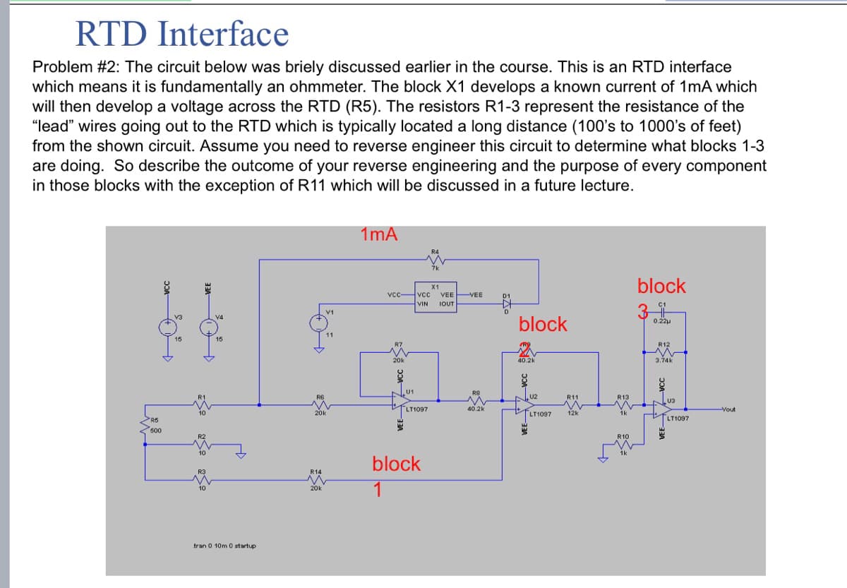 RTD Interface
Problem #2: The circuit below was briely discussed earlier in the course. This is an RTD interface
which means it is fundamentally an ohmmeter. The block X1 develops a known current of 1mA which
will then develop a voltage across the RTD (R5). The resistors R1-3 represent the resistance of the
"lead" wires going out to the RTD which is typically located a long distance (100's to 1000's of feet)
from the shown circuit. Assume you need to reverse engineer this circuit to determine what blocks 1-3
are doing. So describe the outcome of your reverse engineering and the purpose of every component
in those blocks with the exception of R11 which will be discussed in a future lecture.
1mA
R5
50%
600
VEE
tran 0 10m 0 startup
مها
vcc vcc VEE VEE
VIN IOUT
20k
U1
block
block
0.22
40.2k
3.74k
R11
R13
U3
LT1097
40.2k
LT1097
12k
R14
block
1
R10
LT1097
Yout
