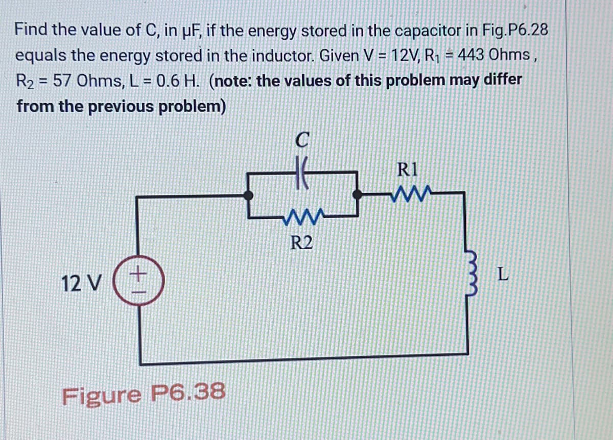 Find the value of C, in µF, if the energy stored in the capacitor in Fig.P6.28
equals the energy stored in the inductor. Given V = 12V, R₁ = 443 Ohms,
R₂ = 57 Ohms, L = 0.6 H. (note: the values of this problem may differ
from the previous problem)
12 V
+
Figure P6.38
www
R2
R1
W ww