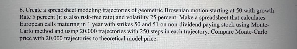 6. Create a spreadsheet modeling trajectories of geometric Brownian motion starting at 50 with growth
Rate 5 percent (it is also risk-free rate) and volatility 25 percent. Make a spreadsheet that calculates
European calls maturing in 1 year with strikes 50 and 51 on non-dividend paying stock using Monte-
Carlo method and using 20,000 trajectories with 250 steps in each trajectory. Compare Monte-Carlo
price with 20,000 trajectories to theoretical model price.