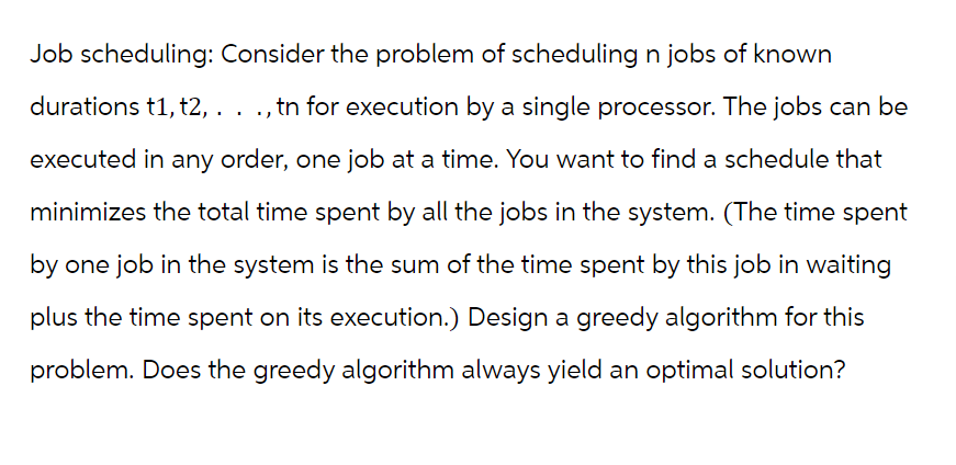 Job scheduling: Consider the problem of scheduling n jobs of known
durations t1, t2,. . ., tn for execution by a single processor. The jobs can be
executed in any order, one job at a time. You want to find a schedule that
minimizes the total time spent by all the jobs in the system. (The time spent
by one job in the system is the sum of the time spent by this job in waiting
plus the time spent on its execution.) Design a greedy algorithm for this
problem. Does the greedy algorithm always yield an optimal solution?