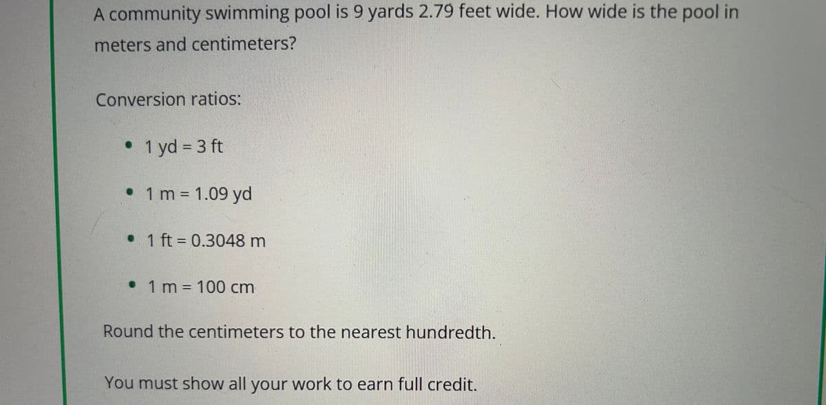 A community swimming pool is 9 yards 2.79 feet wide. How wide is the pool in
meters and centimeters?
Conversion ratios:
• 1 yd = 3 ft
• 1 m = 1.09 yd
• 1 ft = 0.3048 m
• 1 m = 100 cm
Round the centimeters to the nearest hundredth.
You must show all your work to earn full credit.