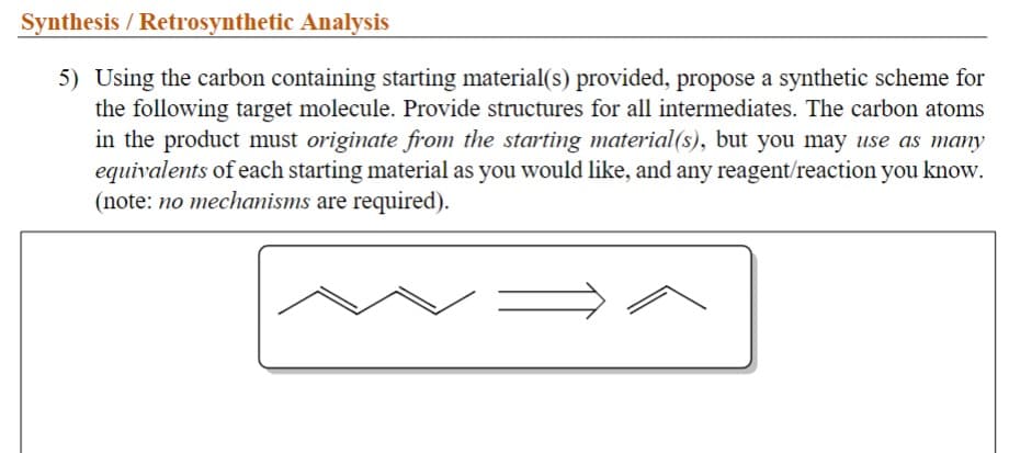 Synthesis / Retrosynthetic Analysis
5) Using the carbon containing starting material(s) provided, propose a synthetic scheme for
the following target molecule. Provide structures for all intermediates. The carbon atoms
in the product must originate from the starting material(s), but you may use as many
equivalents of each starting material as you would like, and any reagent/reaction you know.
(note: no mechanisms are required).
