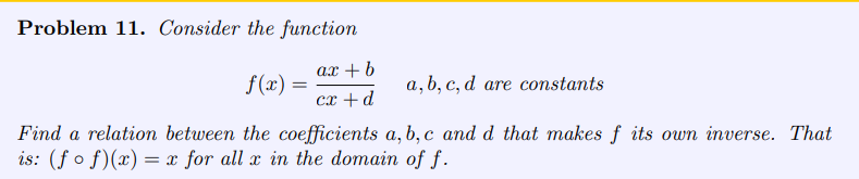 Problem 11. Consider the function
ax + b
cx + d
f(x) =
a, b, c, d are constants
Find a relation between the coefficients a, b, c and d that makes f its own inverse. That
is: (fof)(x) = x for all x in the domain of f.
=
