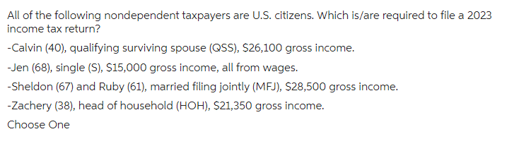 All of the following nondependent taxpayers are U.S. citizens. Which is/are required to file a 2023
income tax return?
-Calvin (40), qualifying surviving spouse (QSS), $26,100 gross income.
-Jen (68), single (S), $15,000 gross income, all from wages.
-Sheldon (67) and Ruby (61), married filing jointly (MFJ), $28,500 gross income.
-Zachery (38), head of household (HOH), $21,350 gross income.
Choose One