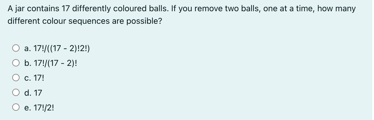 A jar contains 17 differently coloured balls. If you remove two balls, one at a time, how many
different colour sequences are possible?
a. 17!/((17 - 2)!2!)
b. 17!/(17-2)!
c. 17!
d. 17
e. 17!/2!