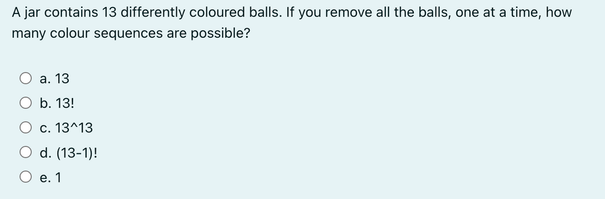 A jar contains 13 differently coloured balls. If you remove all the balls, one at a time, how
many colour sequences are possible?
a. 13
b. 13!
c. 13^13
d. (13-1)!
e. 1