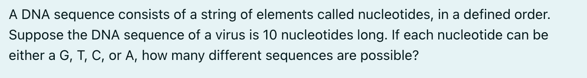 A DNA sequence consists of a string of elements called nucleotides, in a defined order.
Suppose the DNA sequence of a virus is 10 nucleotides long. If each nucleotide can be
either a G, T, C, or A, how many different sequences are possible?