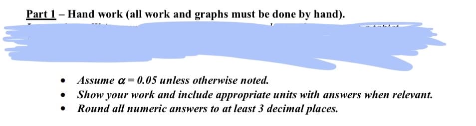 Part 1 - Hand work (all work and graphs must be done by hand).
atab
• Assume a= 0.05 unless otherwise noted.
Show your work and include appropriate units with answers when relevant.
Round all numeric answers to at least 3 decimal places.
●